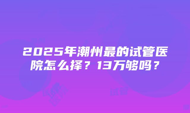 2025年潮州最的试管医院怎么择？13万够吗？