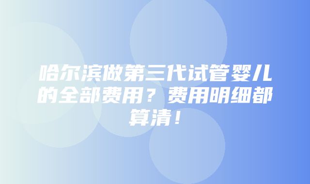 哈尔滨做第三代试管婴儿的全部费用？费用明细都算清！