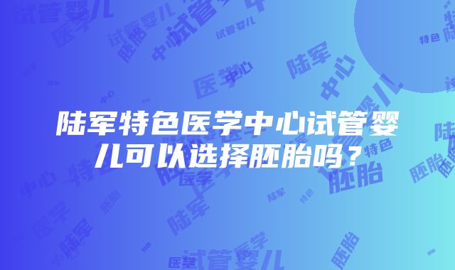 陆军特色医学中心试管婴儿可以选择胚胎吗？