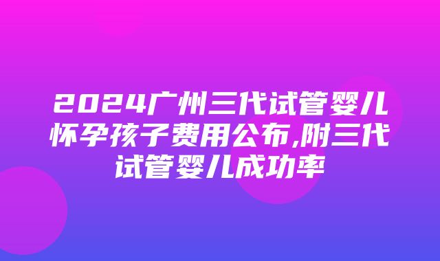 2024广州三代试管婴儿怀孕孩子费用公布,附三代试管婴儿成功率