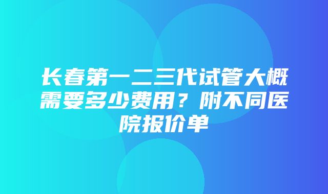 长春第一二三代试管大概需要多少费用？附不同医院报价单