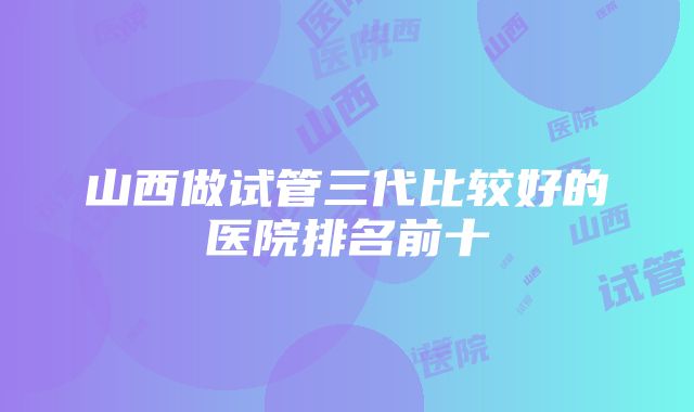 山西做试管三代比较好的医院排名前十