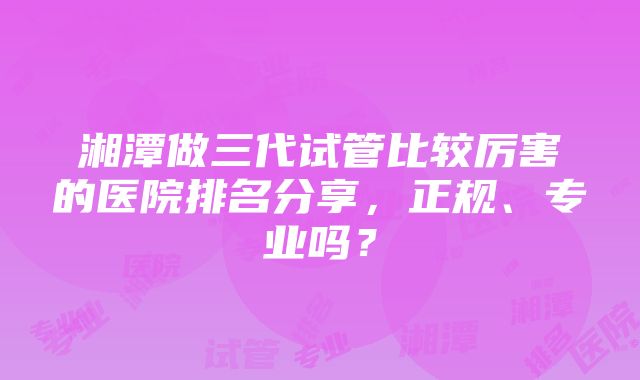 湘潭做三代试管比较厉害的医院排名分享，正规、专业吗？