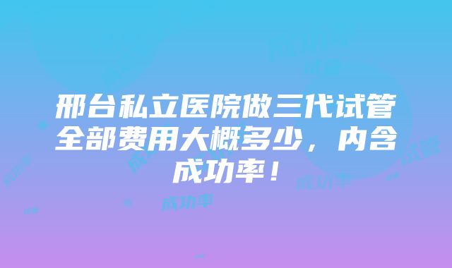 邢台私立医院做三代试管全部费用大概多少，内含成功率！