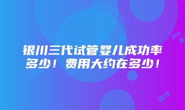 银川三代试管婴儿成功率多少！费用大约在多少！