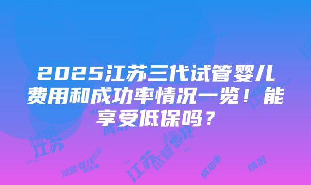 2025江苏三代试管婴儿费用和成功率情况一览！能享受低保吗？