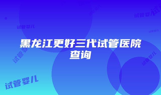 黑龙江更好三代试管医院查询