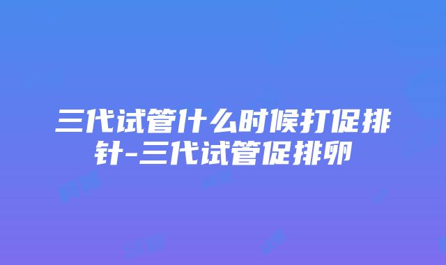 三代试管什么时候打促排针-三代试管促排卵