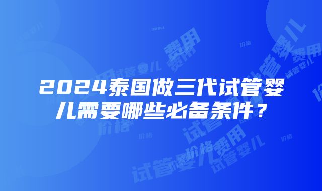 2024泰国做三代试管婴儿需要哪些必备条件？