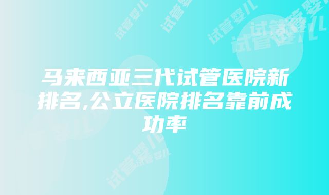 马来西亚三代试管医院新排名,公立医院排名靠前成功率