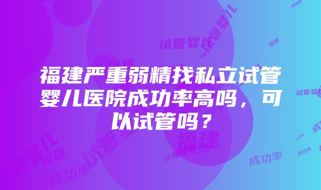 福建严重弱精找私立试管婴儿医院成功率高吗，可以试管吗？