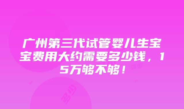 广州第三代试管婴儿生宝宝费用大约需要多少钱，15万够不够！