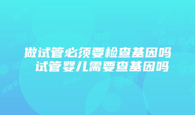 做试管必须要检查基因吗 试管婴儿需要查基因吗