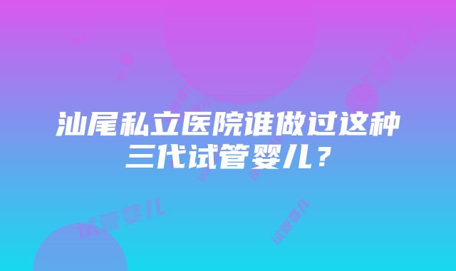 汕尾私立医院谁做过这种三代试管婴儿？