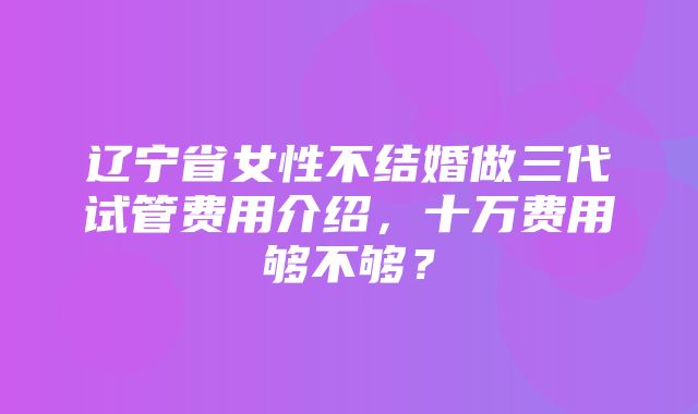 辽宁省女性不结婚做三代试管费用介绍，十万费用够不够？