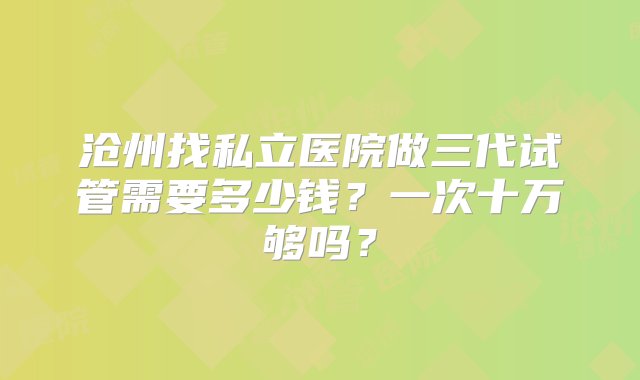 沧州找私立医院做三代试管需要多少钱？一次十万够吗？