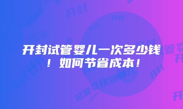 开封试管婴儿一次多少钱！如何节省成本！