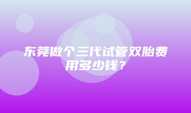 东莞做个三代试管双胎费用多少钱？