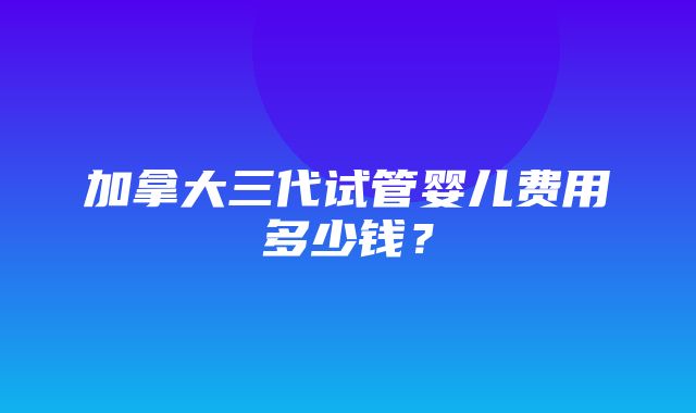 加拿大三代试管婴儿费用多少钱？