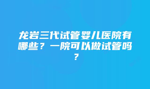 龙岩三代试管婴儿医院有哪些？一院可以做试管吗？