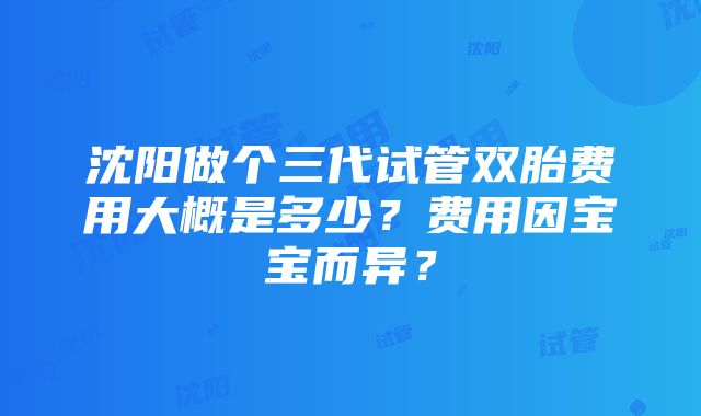 沈阳做个三代试管双胎费用大概是多少？费用因宝宝而异？