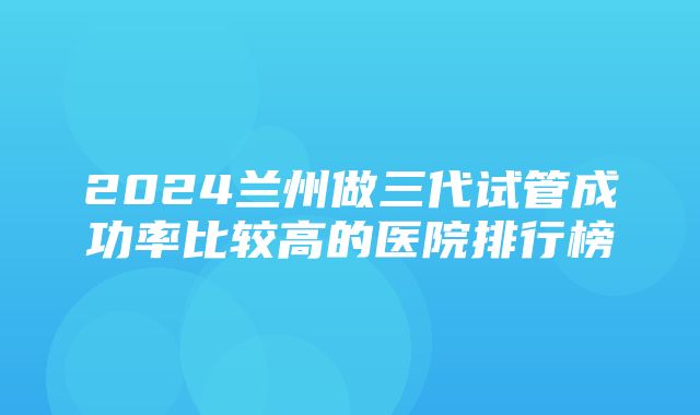 2024兰州做三代试管成功率比较高的医院排行榜