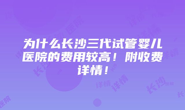 为什么长沙三代试管婴儿医院的费用较高！附收费详情！