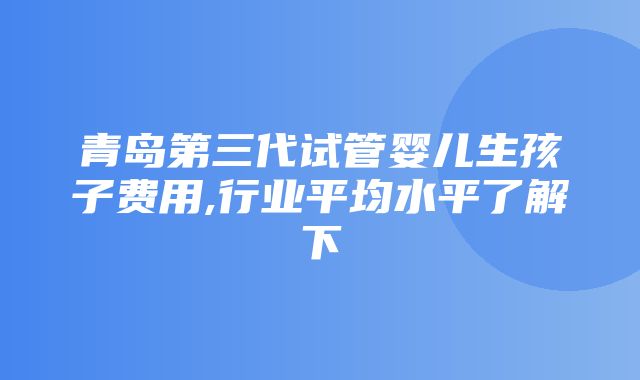 青岛第三代试管婴儿生孩子费用,行业平均水平了解下