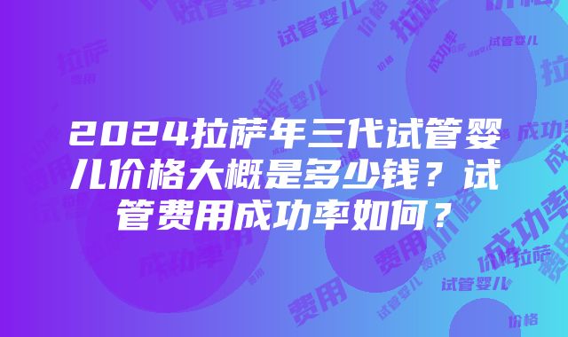 2024拉萨年三代试管婴儿价格大概是多少钱？试管费用成功率如何？