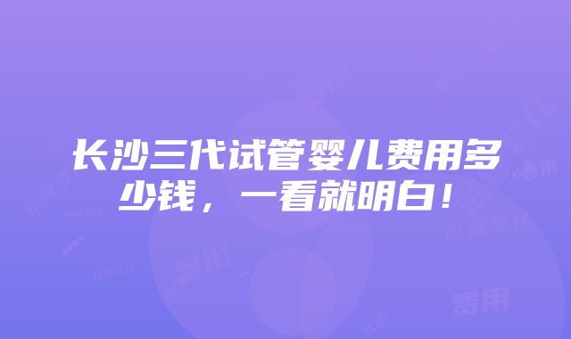 长沙三代试管婴儿费用多少钱，一看就明白！