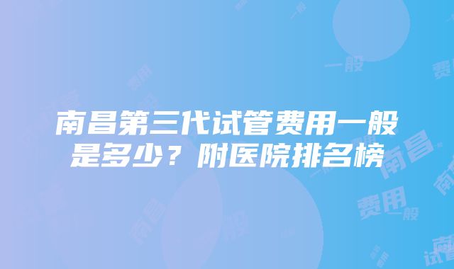 南昌第三代试管费用一般是多少？附医院排名榜