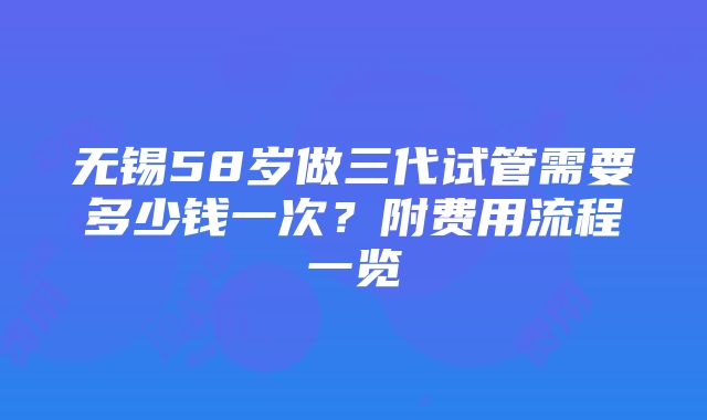 无锡58岁做三代试管需要多少钱一次？附费用流程一览