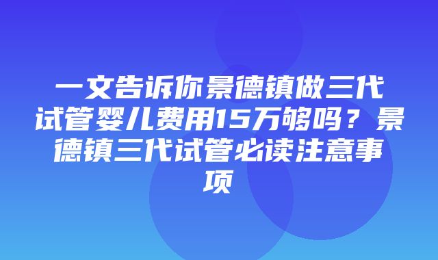 一文告诉你景德镇做三代试管婴儿费用15万够吗？景德镇三代试管必读注意事项