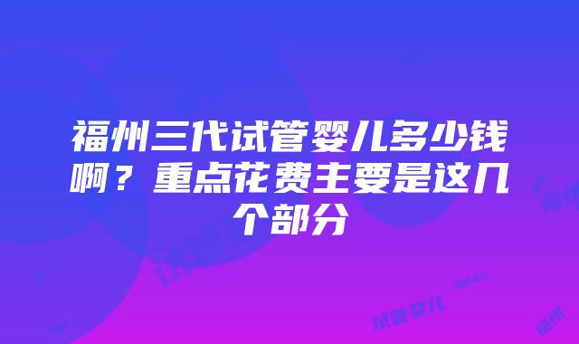 福州三代试管婴儿多少钱啊？重点花费主要是这几个部分