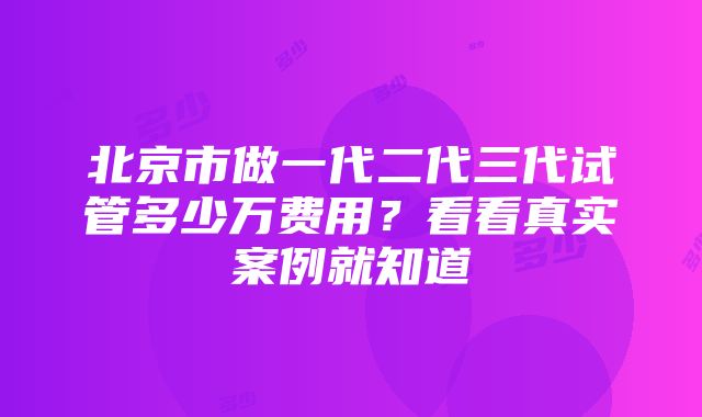 北京市做一代二代三代试管多少万费用？看看真实案例就知道