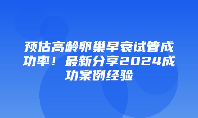 预估高龄卵巢早衰试管成功率！最新分享2024成功案例经验