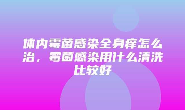 体内霉菌感染全身痒怎么治，霉菌感染用什么清洗比较好