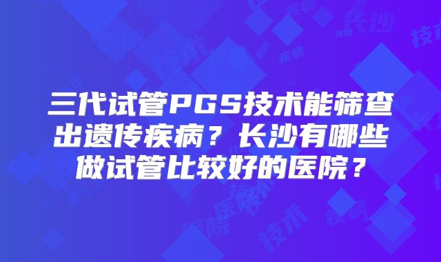 三代试管PGS技术能筛查出遗传疾病？长沙有哪些做试管比较好的医院？