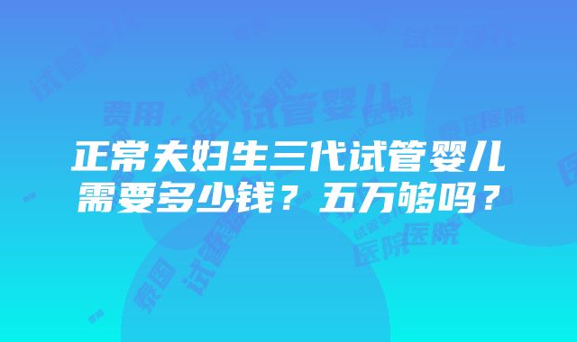 正常夫妇生三代试管婴儿需要多少钱？五万够吗？