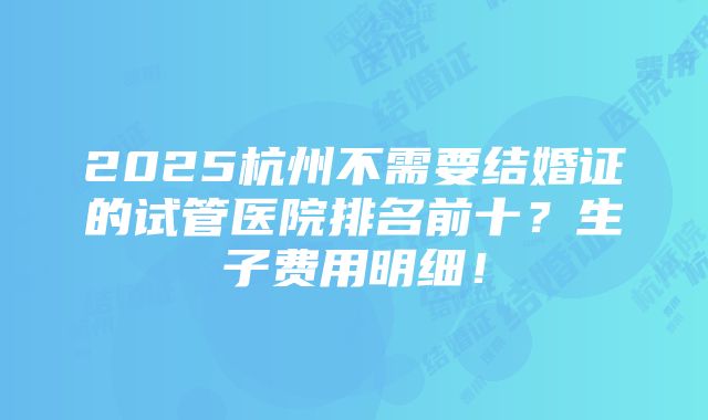 2025杭州不需要结婚证的试管医院排名前十？生子费用明细！