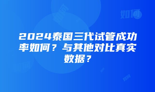 2024泰国三代试管成功率如何？与其他对比真实数据？