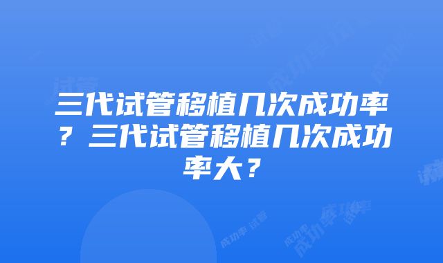 三代试管移植几次成功率？三代试管移植几次成功率大？