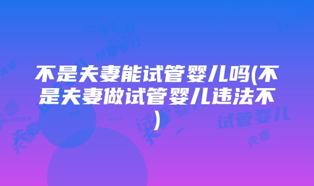 不是夫妻能试管婴儿吗(不是夫妻做试管婴儿违法不)