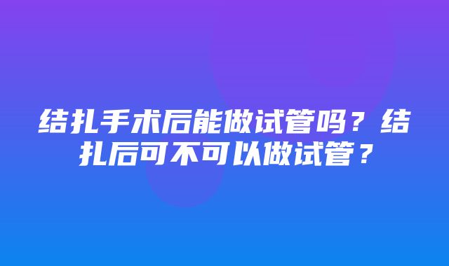 结扎手术后能做试管吗？结扎后可不可以做试管？