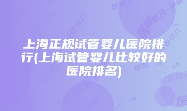 上海正规试管婴儿医院排行(上海试管婴儿比较好的医院排名)