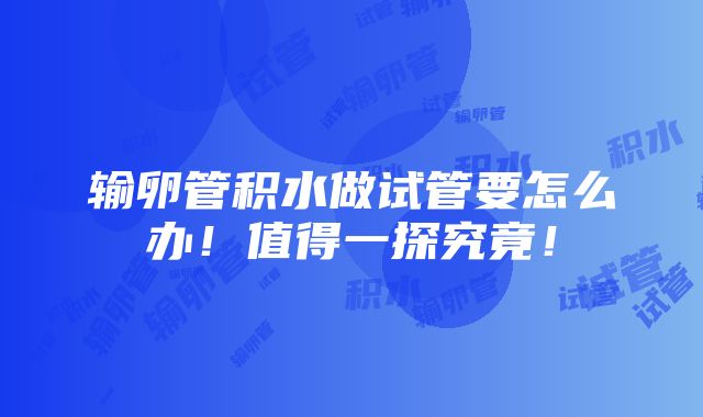 输卵管积水做试管要怎么办！值得一探究竟！