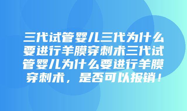 三代试管婴儿三代为什么要进行羊膜穿刺术三代试管婴儿为什么要进行羊膜穿刺术，是否可以报销！