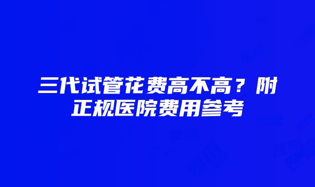 三代试管花费高不高？附正规医院费用参考