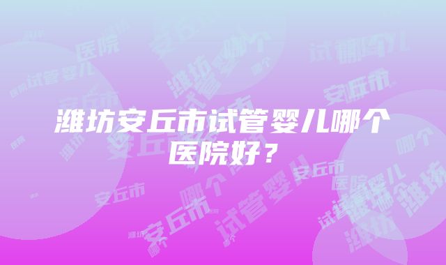 潍坊安丘市试管婴儿哪个医院好？