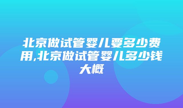 北京做试管婴儿要多少费用,北京做试管婴儿多少钱大概